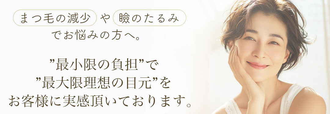 まつ毛の減少や瞼のたるみでお悩みの方へ。”最小限の負担”で”最大限理想の目元”をお客様に実感頂いております。